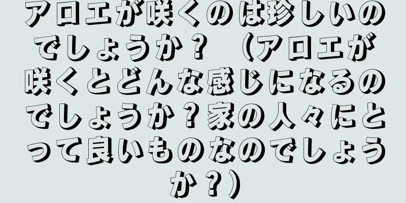 アロエが咲くのは珍しいのでしょうか？ （アロエが咲くとどんな感じになるのでしょうか？家の人々にとって良いものなのでしょうか？）