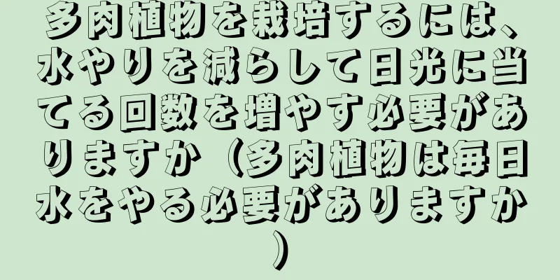 多肉植物を栽培するには、水やりを減らして日光に当てる回数を増やす必要がありますか（多肉植物は毎日水をやる必要がありますか）