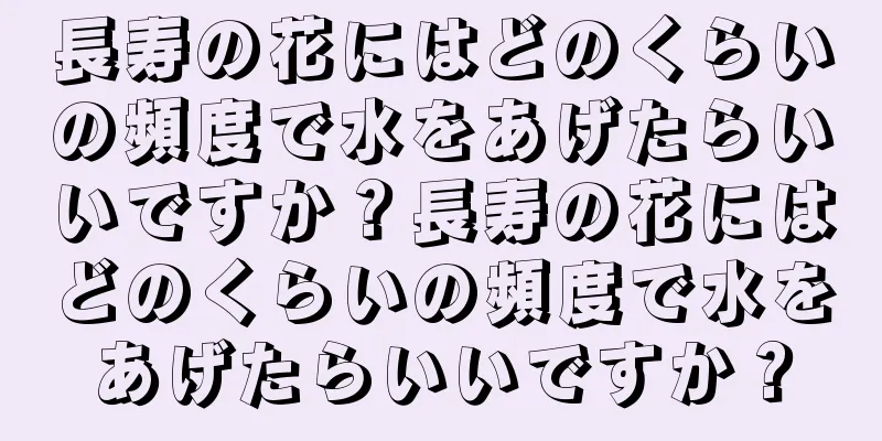 長寿の花にはどのくらいの頻度で水をあげたらいいですか？長寿の花にはどのくらいの頻度で水をあげたらいいですか？