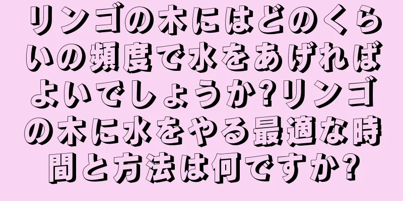 リンゴの木にはどのくらいの頻度で水をあげればよいでしょうか?リンゴの木に水をやる最適な時間と方法は何ですか?