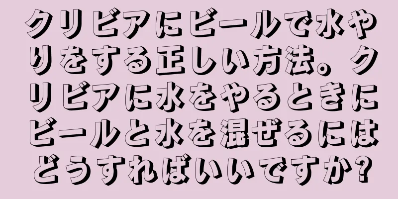 クリビアにビールで水やりをする正しい方法。クリビアに水をやるときにビールと水を混ぜるにはどうすればいいですか?