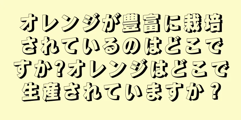 オレンジが豊富に栽培されているのはどこですか?オレンジはどこで生産されていますか？