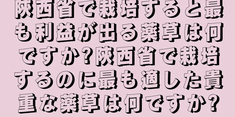陝西省で栽培すると最も利益が出る薬草は何ですか?陝西省で栽培するのに最も適した貴重な薬草は何ですか?