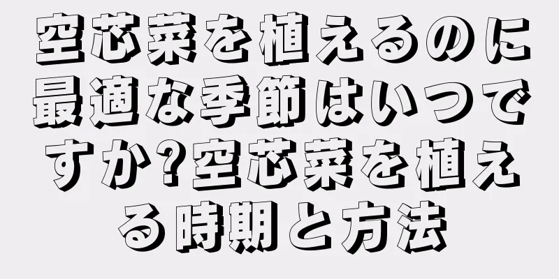 空芯菜を植えるのに最適な季節はいつですか?空芯菜を植える時期と方法