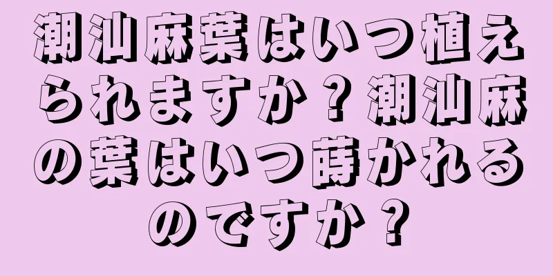 潮汕麻葉はいつ植えられますか？潮汕麻の葉はいつ蒔かれるのですか？