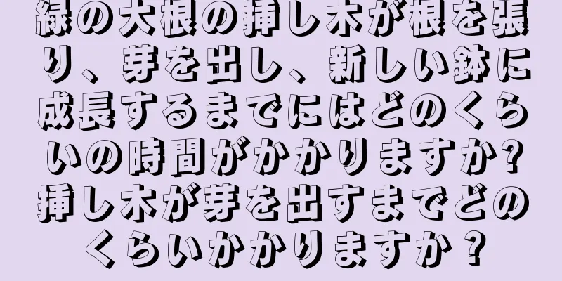 緑の大根の挿し木が根を張り、芽を出し、新しい鉢に成長するまでにはどのくらいの時間がかかりますか?挿し木が芽を出すまでどのくらいかかりますか？