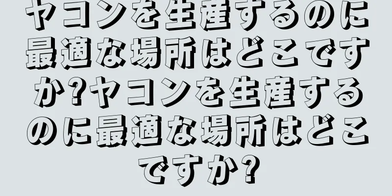 ヤコンを生産するのに最適な場所はどこですか?ヤコンを生産するのに最適な場所はどこですか?