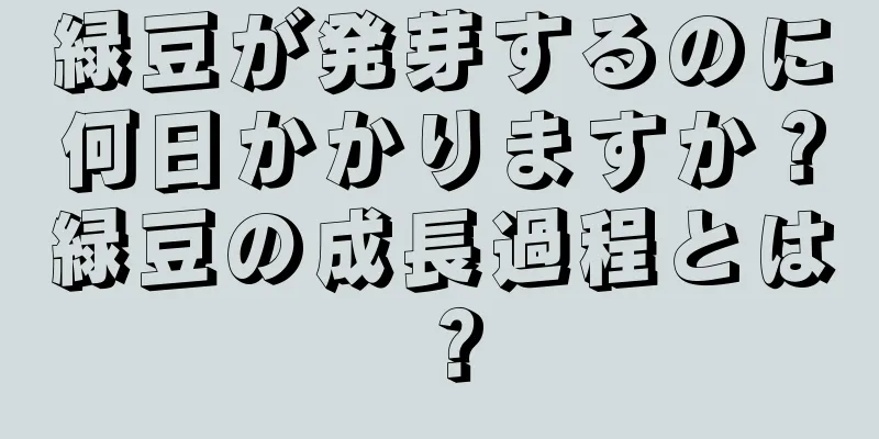 緑豆が発芽するのに何日かかりますか？緑豆の成長過程とは？