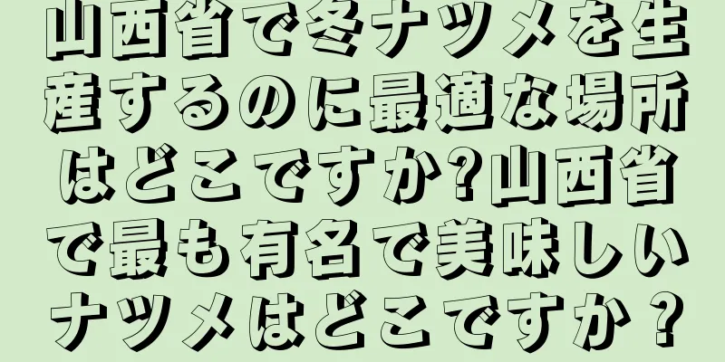 山西省で冬ナツメを生産するのに最適な場所はどこですか?山西省で最も有名で美味しいナツメはどこですか？