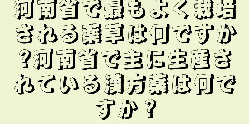 河南省で最もよく栽培される薬草は何ですか?河南省で主に生産されている漢方薬は何ですか？