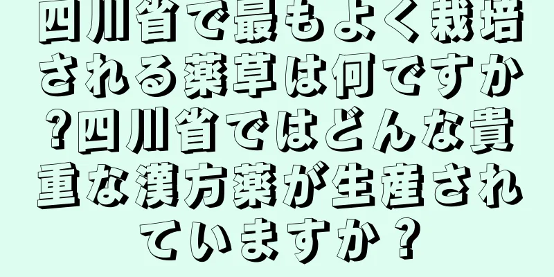 四川省で最もよく栽培される薬草は何ですか?四川省ではどんな貴重な漢方薬が生産されていますか？