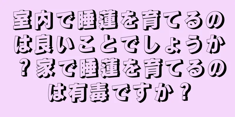 室内で睡蓮を育てるのは良いことでしょうか？家で睡蓮を育てるのは有毒ですか？