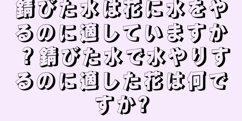 錆びた水は花に水をやるのに適していますか？錆びた水で水やりするのに適した花は何ですか?