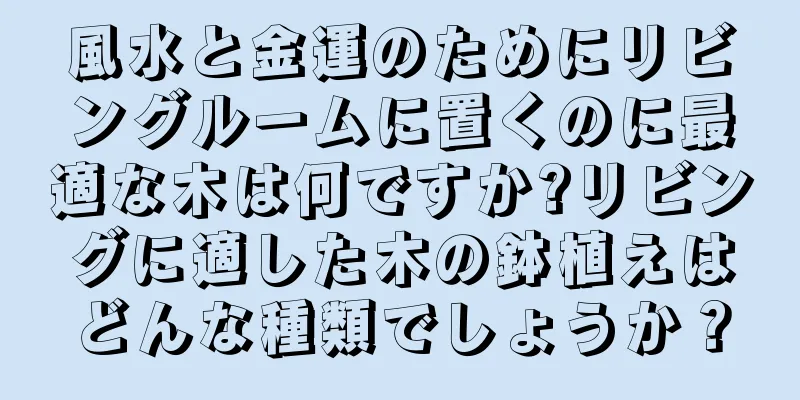 風水と金運のためにリビングルームに置くのに最適な木は何ですか?リビングに適した木の鉢植えはどんな種類でしょうか？