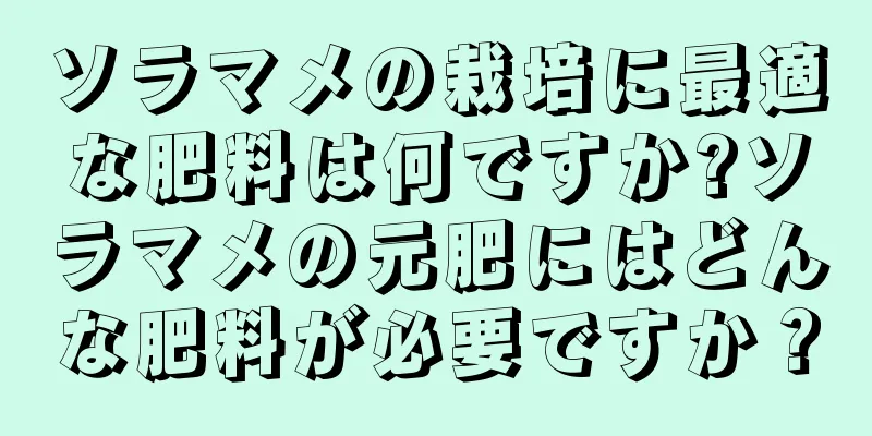 ソラマメの栽培に最適な肥料は何ですか?ソラマメの元肥にはどんな肥料が必要ですか？
