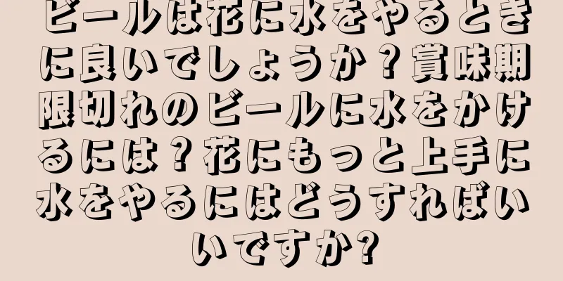 ビールは花に水をやるときに良いでしょうか？賞味期限切れのビールに水をかけるには？花にもっと上手に水をやるにはどうすればいいですか?