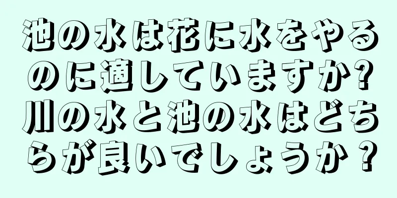 池の水は花に水をやるのに適していますか?川の水と池の水はどちらが良いでしょうか？