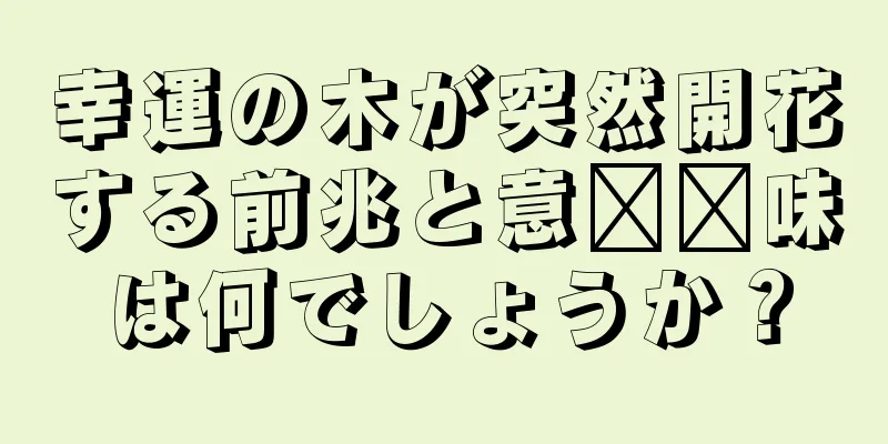 幸運の木が突然開花する前兆と意​​味は何でしょうか？