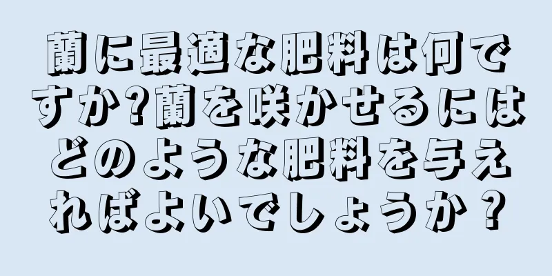 蘭に最適な肥料は何ですか?蘭を咲かせるにはどのような肥料を与えればよいでしょうか？