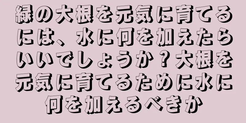 緑の大根を元気に育てるには、水に何を加えたらいいでしょうか？大根を元気に育てるために水に何を加えるべきか