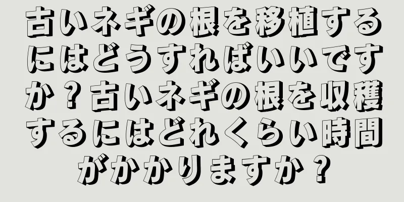 古いネギの根を移植するにはどうすればいいですか？古いネギの根を収穫するにはどれくらい時間がかかりますか？