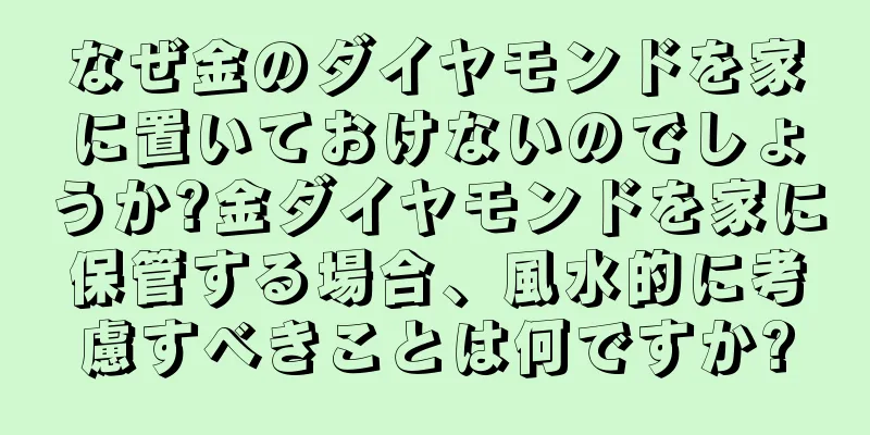 なぜ金のダイヤモンドを家に置いておけないのでしょうか?金ダイヤモンドを家に保管する場合、風水的に考慮すべきことは何ですか?