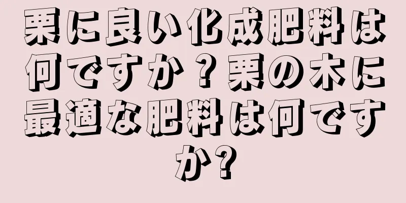 栗に良い化成肥料は何ですか？栗の木に最適な肥料は何ですか?
