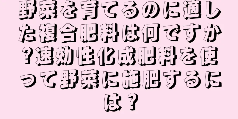 野菜を育てるのに適した複合肥料は何ですか?速効性化成肥料を使って野菜に施肥するには？