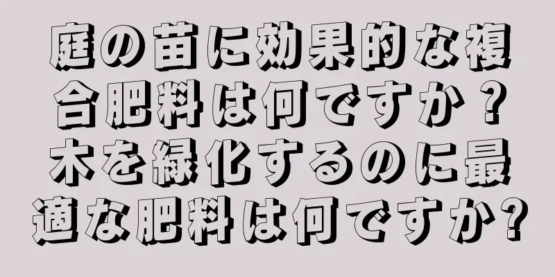 庭の苗に効果的な複合肥料は何ですか？木を緑化するのに最適な肥料は何ですか?