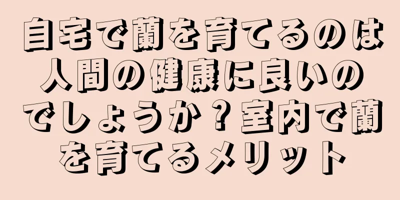 自宅で蘭を育てるのは人間の健康に良いのでしょうか？室内で蘭を育てるメリット