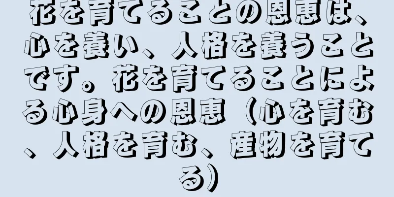 花を育てることの恩恵は、心を養い、人格を養うことです。花を育てることによる心身への恩恵（心を育む、人格を育む、産物を育てる）