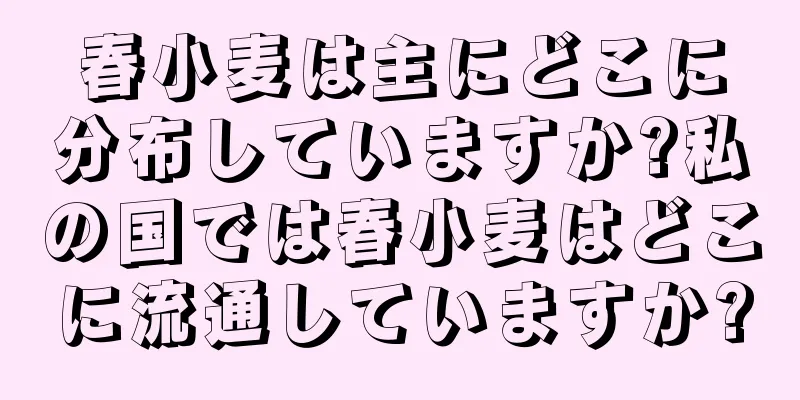 春小麦は主にどこに分布していますか?私の国では春小麦はどこに流通していますか?