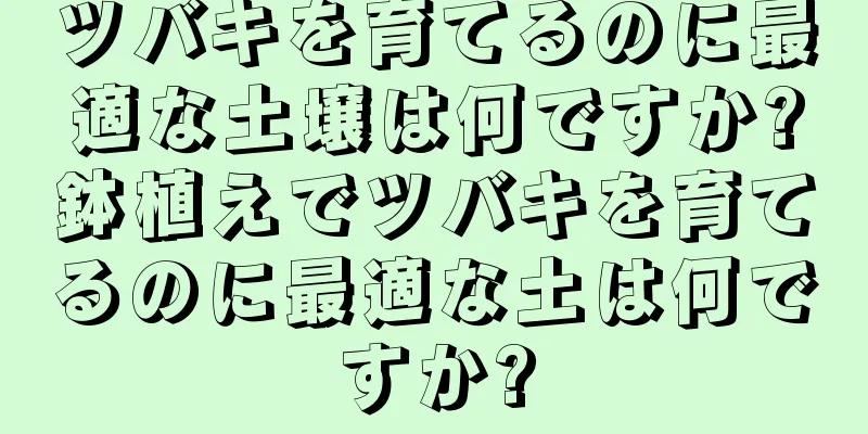 ツバキを育てるのに最適な土壌は何ですか?鉢植えでツバキを育てるのに最適な土は何ですか?