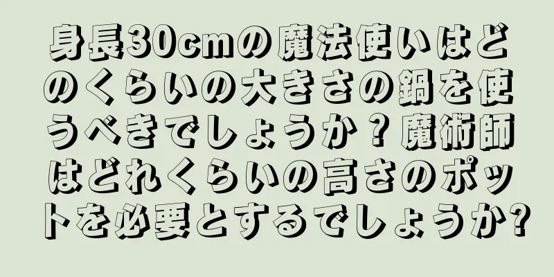 身長30cmの魔法使いはどのくらいの大きさの鍋を使うべきでしょうか？魔術師はどれくらいの高さのポットを必要とするでしょうか?