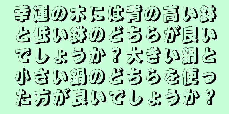 幸運の木には背の高い鉢と低い鉢のどちらが良いでしょうか？大きい鍋と小さい鍋のどちらを使った方が良いでしょうか？
