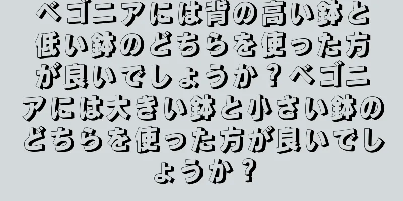 ベゴニアには背の高い鉢と低い鉢のどちらを使った方が良いでしょうか？ベゴニアには大きい鉢と小さい鉢のどちらを使った方が良いでしょうか？
