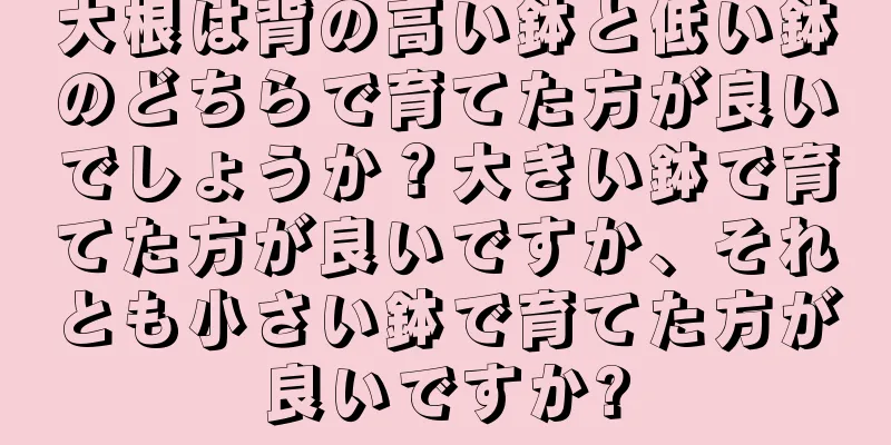 大根は背の高い鉢と低い鉢のどちらで育てた方が良いでしょうか？大きい鉢で育てた方が良いですか、それとも小さい鉢で育てた方が良いですか?