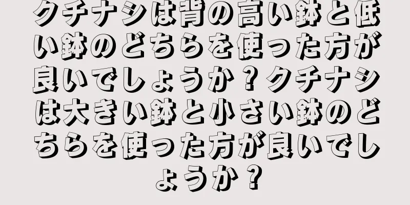 クチナシは背の高い鉢と低い鉢のどちらを使った方が良いでしょうか？クチナシは大きい鉢と小さい鉢のどちらを使った方が良いでしょうか？