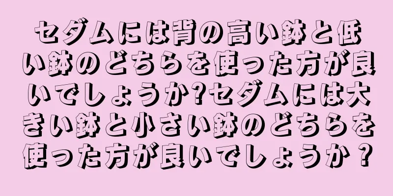 セダムには背の高い鉢と低い鉢のどちらを使った方が良いでしょうか?セダムには大きい鉢と小さい鉢のどちらを使った方が良いでしょうか？