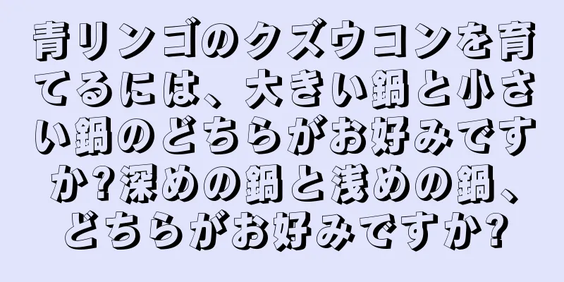 青リンゴのクズウコンを育てるには、大きい鍋と小さい鍋のどちらがお好みですか?深めの鍋と浅めの鍋、どちらがお好みですか?