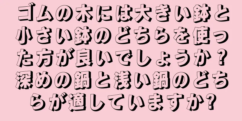 ゴムの木には大きい鉢と小さい鉢のどちらを使った方が良いでしょうか？深めの鍋と浅い鍋のどちらが適していますか?