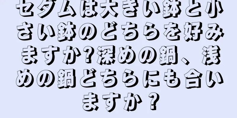 セダムは大きい鉢と小さい鉢のどちらを好みますか?深めの鍋、浅めの鍋どちらにも合いますか？