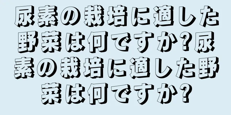 尿素の栽培に適した野菜は何ですか?尿素の栽培に適した野菜は何ですか?