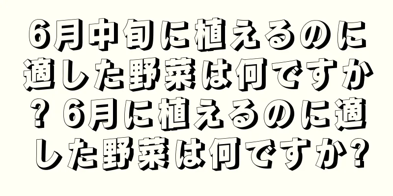 6月中旬に植えるのに適した野菜は何ですか? 6月に植えるのに適した野菜は何ですか?