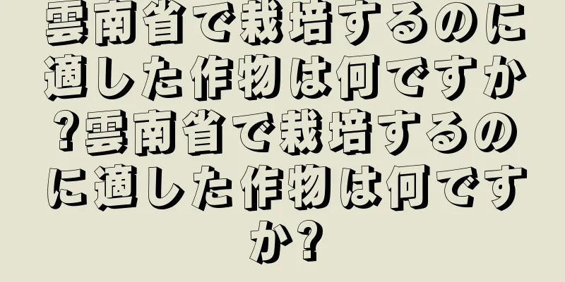 雲南省で栽培するのに適した作物は何ですか?雲南省で栽培するのに適した作物は何ですか?