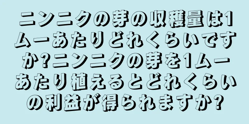 ニンニクの芽の収穫量は1ムーあたりどれくらいですか?ニンニクの芽を1ムーあたり植えるとどれくらいの利益が得られますか?