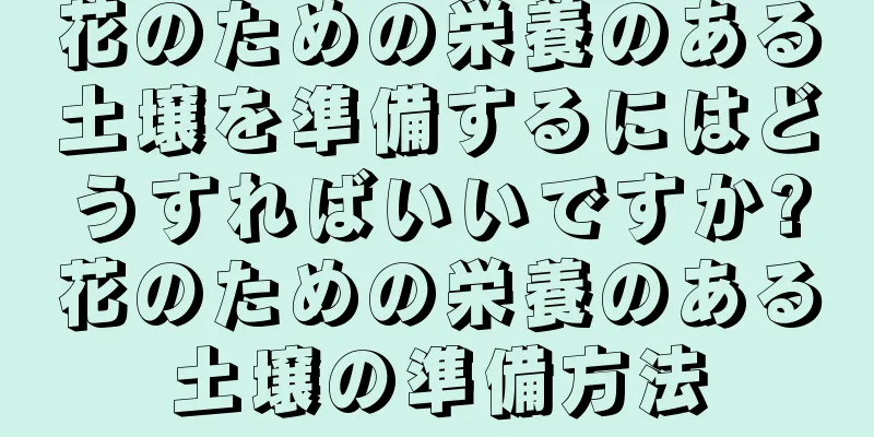 花のための栄養のある土壌を準備するにはどうすればいいですか?花のための栄養のある土壌の準備方法