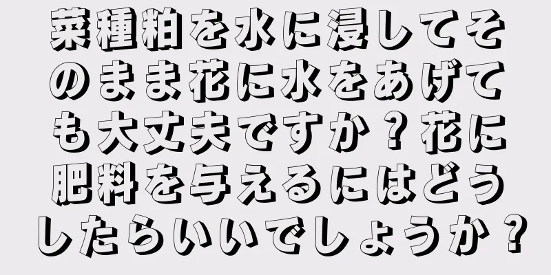 菜種粕を水に浸してそのまま花に水をあげても大丈夫ですか？花に肥料を与えるにはどうしたらいいでしょうか？