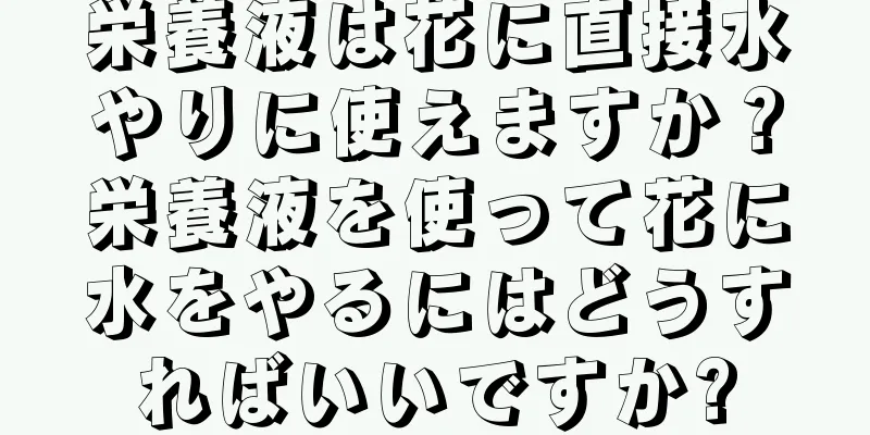 栄養液は花に直接水やりに使えますか？栄養液を使って花に水をやるにはどうすればいいですか?
