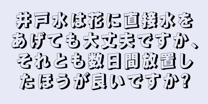 井戸水は花に直接水をあげても大丈夫ですか、それとも数日間放置したほうが良いですか?